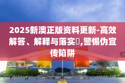 2025新澳正版资料更新-高效解答、解释与落实​,警惕伪宣传陷阱