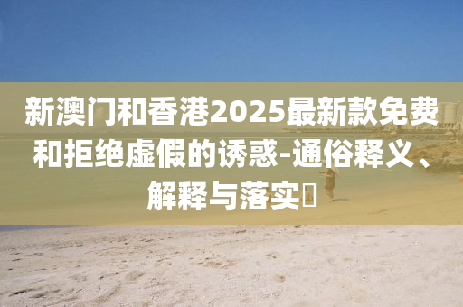 新澳门和香港2025最新款免费和拒绝虚假的诱惑-通俗释义、解释与落实​