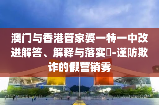 澳门与香港管家婆一特一中改进解答、解释与落实​-谨防欺诈的假营销雾