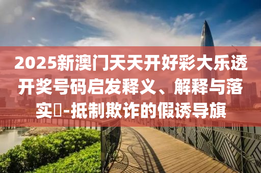 2025新澳门天天开好彩大乐透开奖号码启发释义、解释与落实​-抵制欺诈的假诱导旗