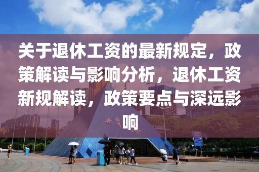 关于退休工资的最新规定，政策解读与影响分析，退休工资新规解读，政策要点与深远影响