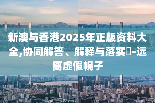新澳与香港2025年正版资料大全,协同解答、解释与落实​-远离虚假幌子
