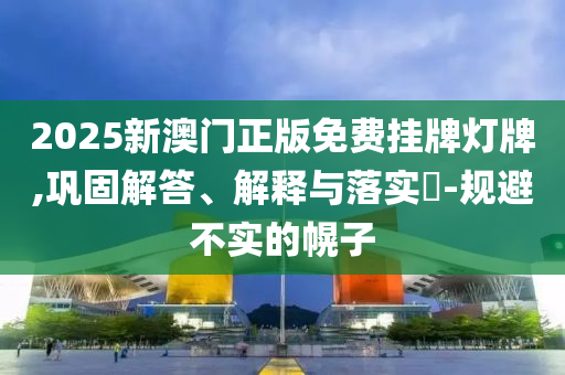 2025新澳门正版免费挂牌灯牌,巩固解答、解释与落实​-规避不实的幌子