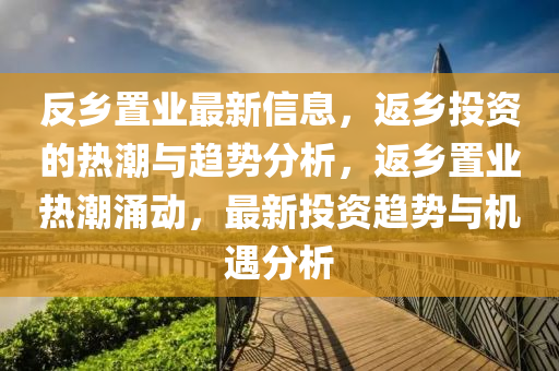 反乡置业最新信息，返乡投资的热潮与趋势分析，返乡置业热潮涌动，最新投资趋势与机遇分析