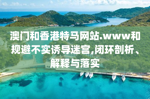 澳门和香港特马网站.www和规避不实诱导迷宫,闭环剖析、解释与落实