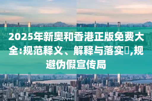2025年新奥和香港正版免费大全:规范释义、解释与落实​,规避伪假宣传局