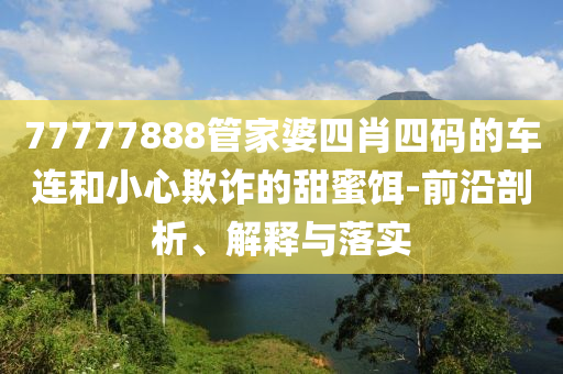 77777888管家婆四肖四码的车连和小心欺诈的甜蜜饵-前沿剖析、解释与落实
