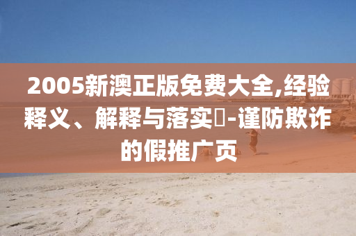 2005新澳正版免费大全,经验释义、解释与落实​-谨防欺诈的假推广页