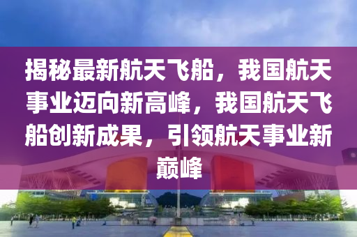 揭秘最新航天飞船，我国航天事业迈向新高峰，我国航天飞船创新成果，引领航天事业新巅峰