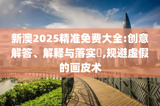 新澳2025精准免费大全:创意解答、解释与落实​,规避虚假的画皮术