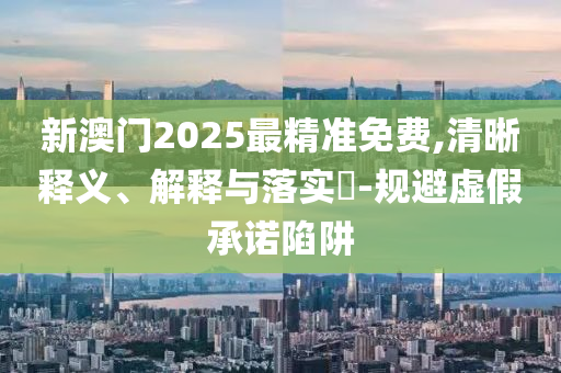 新澳门2025最精准免费,清晰释义、解释与落实​-规避虚假承诺陷阱