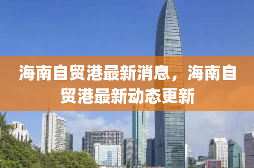 海南自贸港最新消息，海南自贸港最新动态更新