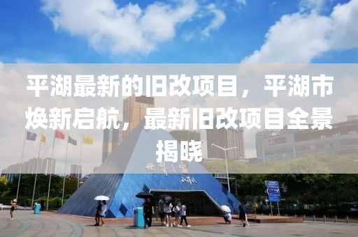 平湖最新的旧改项目，平湖市焕新启航，最新旧改项目全景揭晓