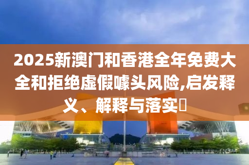 2025新澳门和香港全年免费大全和拒绝虚假噱头风险,启发释义、解释与落实​