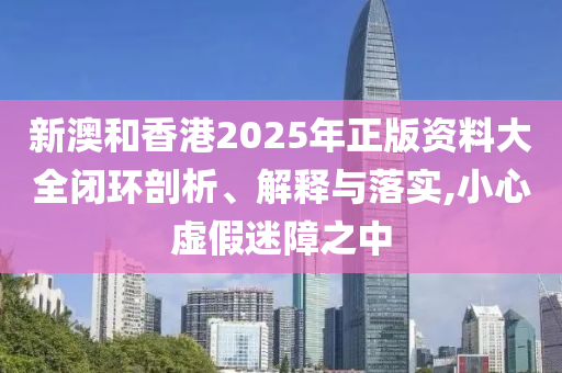 新澳和香港2025年正版资料大全闭环剖析、解释与落实,小心虚假迷障之中