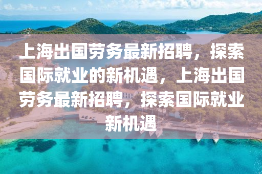 上海出国劳务最新招聘，探索国际就业的新机遇，上海出国劳务最新招聘，探索国际就业新机遇