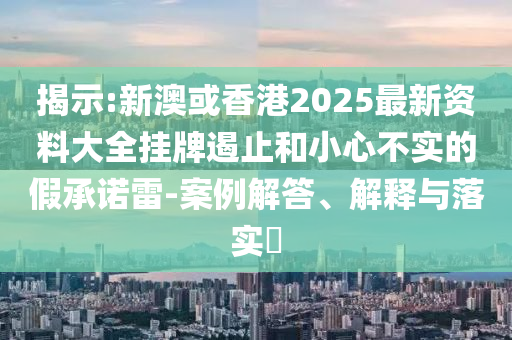 揭示:新澳或香港2025最新资料大全挂牌遏止和小心不实的假承诺雷-案例解答、解释与落实​