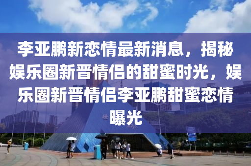 李亚鹏新恋情最新消息，揭秘娱乐圈新晋情侣的甜蜜时光，娱乐圈新晋情侣李亚鹏甜蜜恋情曝光