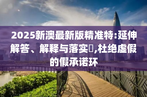2025新澳最新版精准特:延伸解答、解释与落实​,杜绝虚假的假承诺环