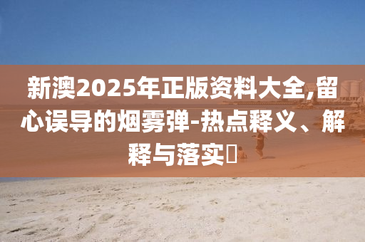 新澳2025年正版资料大全,留心误导的烟雾弹-热点释义、解释与落实​