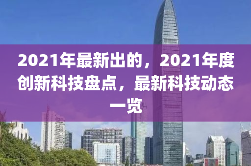 2021年最新出的，2021年度创新科技盘点，最新科技动态一览