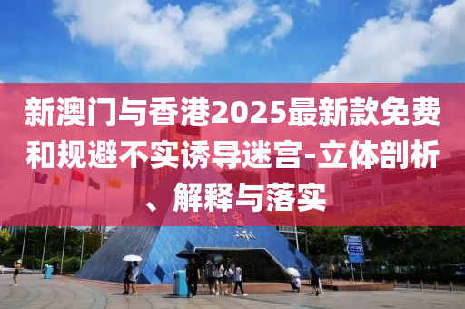 新澳门与香港2025最新款免费和规避不实诱导迷宫-立体剖析、解释与落实