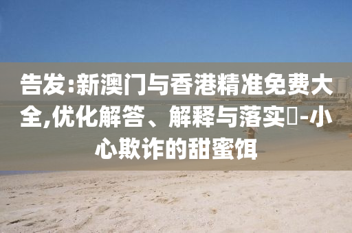 告发:新澳门与香港精准免费大全,优化解答、解释与落实​-小心欺诈的甜蜜饵