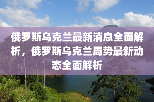 俄罗斯乌克兰最新消息全面解析，俄罗斯乌克兰局势最新动态全面解析