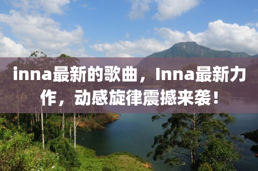 inna最新的歌曲，Inna最新力作，动感旋律震撼来袭！