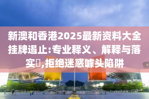 新澳和香港2025最新资料大全挂牌遏止:专业释义、解释与落实​,拒绝迷惑噱头陷阱
