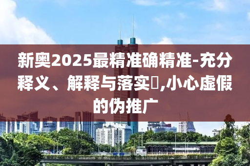 新奥2025最精准确精准-充分释义、解释与落实​,小心虚假的伪推广