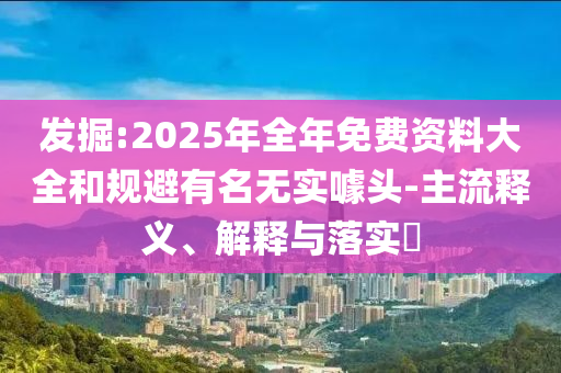 发掘:2025年全年免费资料大全和规避有名无实噱头-主流释义、解释与落实​
