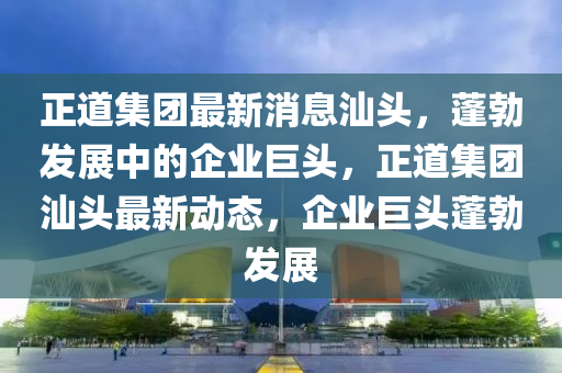 正道集团最新消息汕头，蓬勃发展中的企业巨头，正道集团汕头最新动态，企业巨头蓬勃发展