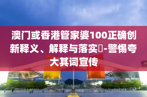 澳门或香港管家婆100正确创新释义、解释与落实​-警惕夸大其词宣传