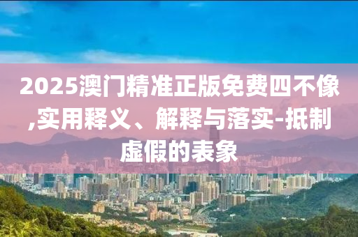 2025澳门精准正版免费四不像,实用释义、解释与落实-抵制虚假的表象