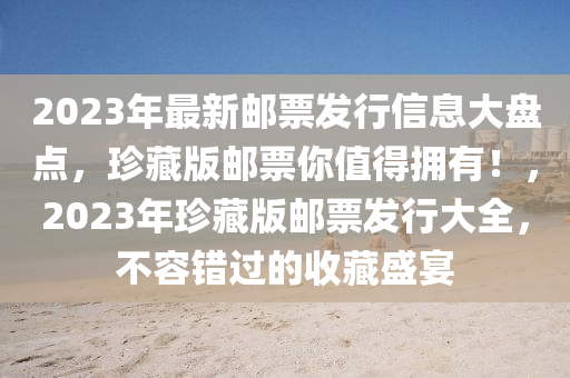 2023年最新邮票发行信息大盘点，珍藏版邮票你值得拥有！，2023年珍藏版邮票发行大全，不容错过的收藏盛宴