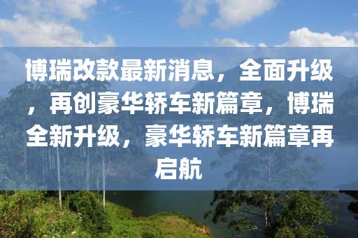 博瑞改款最新消息，全面升级，再创豪华轿车新篇章，博瑞全新升级，豪华轿车新篇章再启航