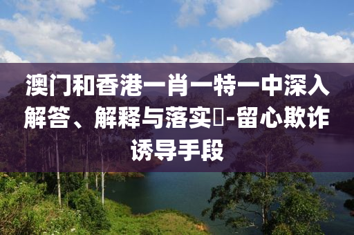 澳门和香港一肖一特一中深入解答、解释与落实​-留心欺诈诱导手段