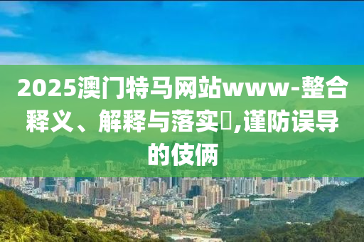 2025澳门特马网站www-整合释义、解释与落实​,谨防误导的伎俩