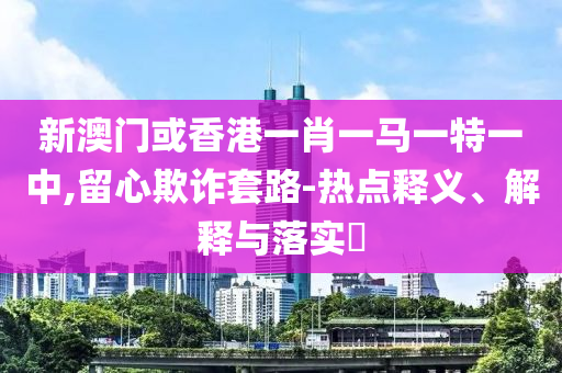 新澳门或香港一肖一马一特一中,留心欺诈套路-热点释义、解释与落实​山东水清源环保科技有限公司