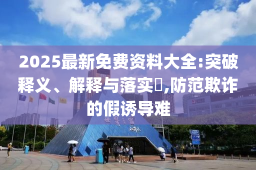 2025最新免费资料大全:突破释义、解释与落实​,防范欺诈的假诱导难山东水清源环保科技有限公司