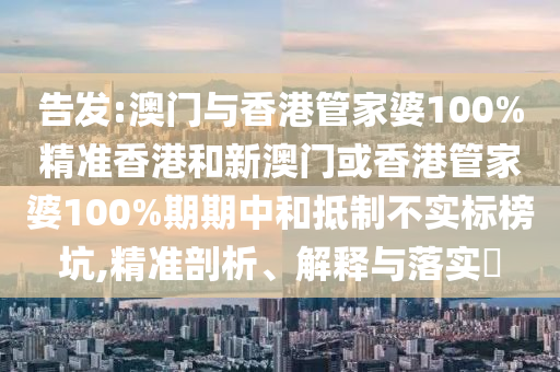 告发:澳门与香港管家婆100%精准香港和新澳门或香港管家婆100%期期中和抵制不实标榜坑,精准剖析、解释与落实​
