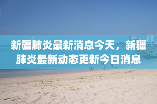 新疆肺炎最新消息今天，新疆肺炎最新动态更新今日消息山东水清源环保科技有限公司