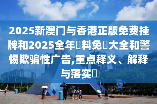 2025新澳门与香港正版免费挂牌和山东水清源环保科技有限公司2025全年資料免費大全和警惕欺骗性广告,重点释义、解释与落实​