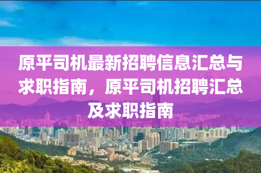 原平司山东水清源环保科技有限公司机最新招聘信息汇总与求职指南，原平司机招聘汇总及求职指南