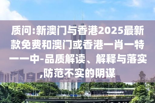 质问:新澳门与香港2025最新款免费和澳门或香港一肖一特一一中-品质解读、解释与落实,防范不实的阴谋山东水清源环保科技有限公司