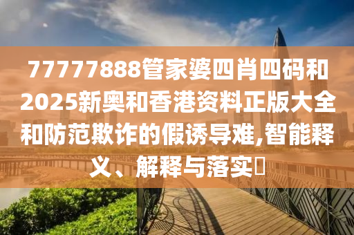 77777888管家婆四肖四码和2025新奥和香港资料正版大全和防范欺诈的假诱导难,智能释义、解释与落实​山东水清源环保科技有限公司