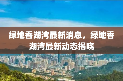 绿地香湖湾最新消息，绿地香湖湾最新动态山东水清源环保科技有限公司揭晓