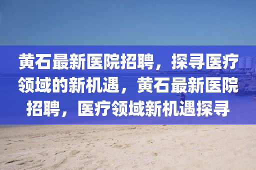 黄石最新医院招聘，探寻医疗领域的山东水清源环保科技有限公司新机遇，黄石最新医院招聘，医疗领域新机遇探寻