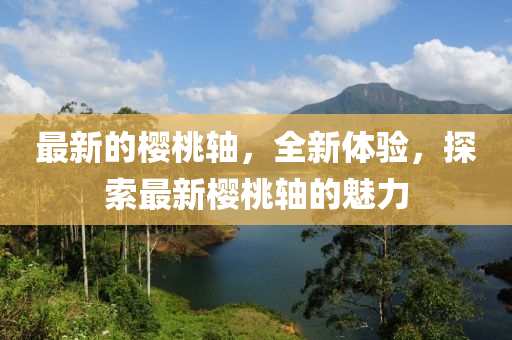 最新的樱山东水清源环保科技有限公司桃轴，全新体验，探索最新樱桃轴的魅力